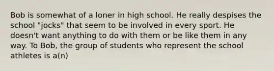 Bob is somewhat of a loner in high school. He really despises the school "jocks" that seem to be involved in every sport. He doesn't want anything to do with them or be like them in any way. To Bob, the group of students who represent the school athletes is a(n)