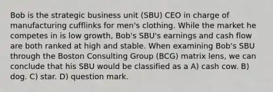 Bob is the strategic business unit (SBU) CEO in charge of manufacturing cufflinks for men's clothing. While the market he competes in is low growth, Bob's SBU's earnings and cash flow are both ranked at high and stable. When examining Bob's SBU through the Boston Consulting Group (BCG) matrix lens, we can conclude that his SBU would be classified as a A) cash cow. B) dog. C) star. D) question mark.