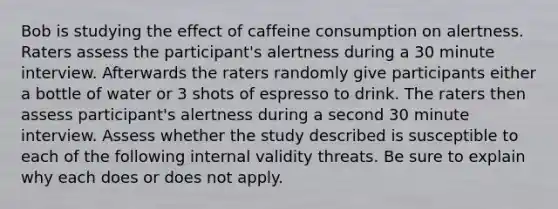 Bob is studying the effect of caffeine consumption on alertness. Raters assess the participant's alertness during a 30 minute interview. Afterwards the raters randomly give participants either a bottle of water or 3 shots of espresso to drink. The raters then assess participant's alertness during a second 30 minute interview. Assess whether the study described is susceptible to each of the following internal validity threats. Be sure to explain why each does or does not apply.