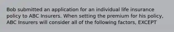 Bob submitted an application for an individual life insurance policy to ABC Insurers. When setting the premium for his policy, ABC Insurers will consider all of the following factors, EXCEPT