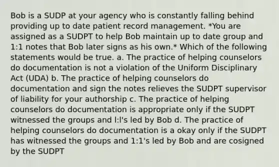 Bob is a SUDP at your agency who is constantly falling behind providing up to date patient record management. *You are assigned as a SUDPT to help Bob maintain up to date group and 1:1 notes that Bob later signs as his own.* Which of the following statements would be true. a. The practice of helping counselors do documentation is not a violation of the Uniform Disciplinary Act (UDA) b. The practice of helping counselors do documentation and sign the notes relieves the SUDPT supervisor of liability for your authorship c. The practice of helping counselors do documentation is appropriate only if the SUDPT witnessed the groups and l:l's led by Bob d. The practice of helping counselors do documentation is a okay only if the SUDPT has witnessed the groups and 1:1's led by Bob and are cosigned by the SUDPT