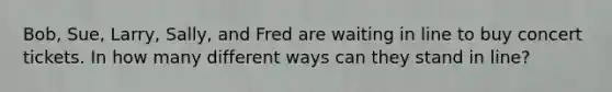 Bob, Sue, Larry, Sally, and Fred are waiting in line to buy concert tickets. In how many different ways can they stand in line?