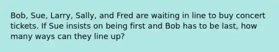 Bob, Sue, Larry, Sally, and Fred are waiting in line to buy concert tickets. If Sue insists on being first and Bob has to be last, how many ways can they line up?