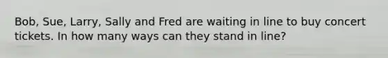 Bob, Sue, Larry, Sally and Fred are waiting in line to buy concert tickets. In how many ways can they stand in line?