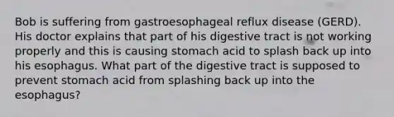 Bob is suffering from gastroesophageal reflux disease (GERD). His doctor explains that part of his digestive tract is not working properly and this is causing stomach acid to splash back up into his esophagus. What part of the digestive tract is supposed to prevent stomach acid from splashing back up into the esophagus?