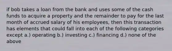 if bob takes a loan from the bank and uses some of the cash funds to acquire a property and the remainder to pay for the last month of accrued salary of his employees, then this transaction has elements that could fall into each of the following categories except a.) operating b.) investing c.) financing d.) none of the above