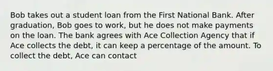 Bob takes out a student loan from the First National Bank. After graduation, Bob goes to work, but he does not make payments on the loan. The bank agrees with Ace Collection Agency that if Ace collects the debt, it can keep a percentage of the amount. To collect the debt, Ace can contact