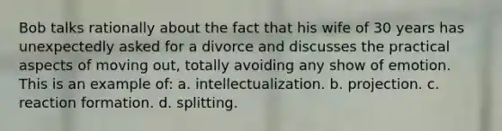 Bob talks rationally about the fact that his wife of 30 years has unexpectedly asked for a divorce and discusses the practical aspects of moving out, totally avoiding any show of emotion. This is an example of: a. intellectualization. b. projection. c. reaction formation. d. splitting.