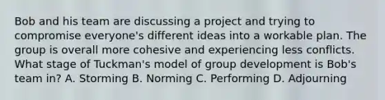 Bob and his team are discussing a project and trying to compromise everyone's different ideas into a workable plan. The group is overall more cohesive and experiencing less conflicts. What stage of Tuckman's model of group development is Bob's team in? A. Storming B. Norming C. Performing D. Adjourning