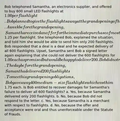 Bob telephoned Samantha, an electronics supplier, and offered to buy 600 small LED flashlights at 1.00 per flashlight. Bob planned to give the flashlights away at the grand opening of his electronics store. A week before the grand opening, Samantha received an offer for the immediate purchase of most of her small LED flashlight inventory for1.25 per flashlight. She telephoned Bob, explained the situation, and told him she would be able to send him only 200 flashlights. Bob responded that a deal is a deal and he expected delivery of all 600 flashlights. Upset, Samantha sent Bob a signed letter again explaining that she could not deliver the 600 flashlights for 1.00 each as promised but would be happy to deliver 200. Bob did not respond. The day before the grand opening, Samantha delivered 200 flashlights. To meet his grand opening obligations, Bob gave away 400 medium-size flashlights which cost him1.75 each. Is Bob entitled to recover damages for Samantha's failure to deliver all 600 flashlights? a. Yes, because Samantha delivered only 200 flashlights. b. No, because Bob did not respond to the letter. c. Yes, because Samantha is a merchant with respect to flashlights. d. No, because the offer and acceptance were oral and thus unenforceable under the Statute of Frauds.