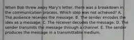 When Bob threw away​ Mary's letter, there was a breakdown in the communication process. Which step was not​ achieved? A. The audience receives the message. B. The sender encodes the idea as a message. C. The receiver decodes the message. D. The sender transmits the message through a channel. E. The sender produces the message in a transmittable medium.