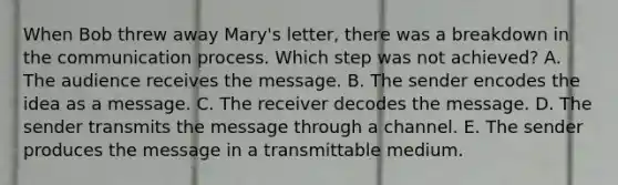 When Bob threw away​ Mary's letter, there was a breakdown in the communication process. Which step was not​ achieved? A. The audience receives the message. B. The sender encodes the idea as a message. C. The receiver decodes the message. D. The sender transmits the message through a channel. E. The sender produces the message in a transmittable medium.