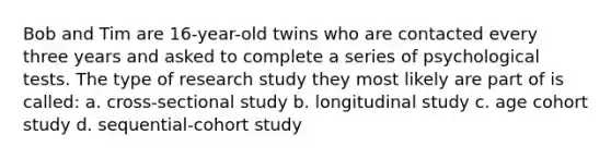 Bob and Tim are 16-year-old twins who are contacted every three years and asked to complete a series of psychological tests. The type of research study they most likely are part of is called: a. cross-sectional study b. longitudinal study c. age cohort study d. sequential-cohort study