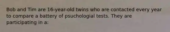 Bob and Tim are 16-year-old twins who are contacted every year to compare a battery of psuchologial tests. They are participating in a: