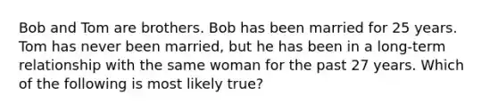 Bob and Tom are brothers. Bob has been married for 25 years. Tom has never been married, but he has been in a long-term relationship with the same woman for the past 27 years. Which of the following is most likely true?