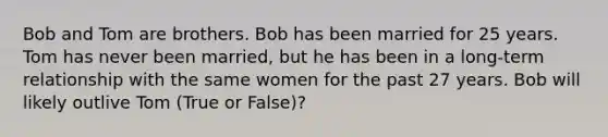 Bob and Tom are brothers. Bob has been married for 25 years. Tom has never been married, but he has been in a long-term relationship with the same women for the past 27 years. Bob will likely outlive Tom (True or False)?