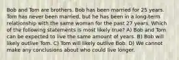 Bob and Tom are brothers. Bob has been married for 25 years. Tom has never been married, but he has been in a long-term relationship with the same woman for the past 27 years. Which of the following statements is most likely true? A) Bob and Tom can be expected to live the same amount of years. B) Bob will likely outlive Tom. C) Tom will likely outlive Bob. D) We cannot make any conclusions about who could live longer.