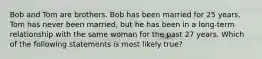 Bob and Tom are brothers. Bob has been married for 25 years. Tom has never been married, but he has been in a long-term relationship with the same woman for the past 27 years. Which of the following statements is most likely true?