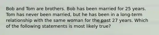 Bob and Tom are brothers. Bob has been married for 25 years. Tom has never been married, but he has been in a long-term relationship with the same woman for the past 27 years. Which of the following statements is most likely true?