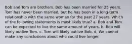 Bob and Tom are brothers. Bob has been married for 25 years. Tom has never been married, but he has been in a long-term relationship with the same woman for the past 27 years. Which of the following statements is most likely true? a. Bob and Tom can be expected to live the same amount of years. b. Bob will likely outlive Tom. c. Tom will likely outlive Bob. d. We cannot make any conclusions about who could live longer.