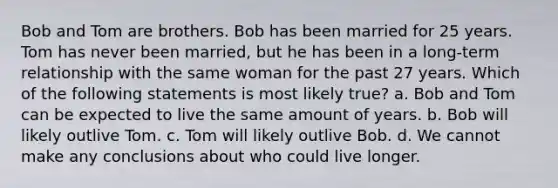 Bob and Tom are brothers. Bob has been married for 25 years. Tom has never been married, but he has been in a long-term relationship with the same woman for the past 27 years. Which of the following statements is most likely true? a. Bob and Tom can be expected to live the same amount of years. b. Bob will likely outlive Tom. c. Tom will likely outlive Bob. d. We cannot make any conclusions about who could live longer.