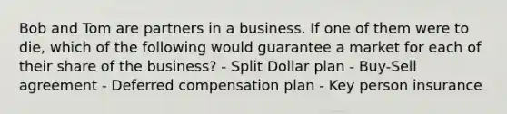 Bob and Tom are partners in a business. If one of them were to die, which of the following would guarantee a market for each of their share of the business? - Split Dollar plan - Buy-Sell agreement - Deferred compensation plan - Key person insurance