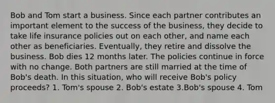 Bob and Tom start a business. Since each partner contributes an important element to the success of the business, they decide to take life insurance policies out on each other, and name each other as beneficiaries. Eventually, they retire and dissolve the business. Bob dies 12 months later. The policies continue in force with no change. Both partners are still married at the time of Bob's death. In this situation, who will receive Bob's policy proceeds? 1. Tom's spouse 2. Bob's estate 3.Bob's spouse 4. Tom