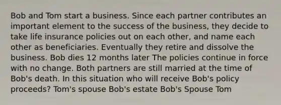 Bob and Tom start a business. Since each partner contributes an important element to the success of the business, they decide to take life insurance policies out on each other, and name each other as beneficiaries. Eventually they retire and dissolve the business. Bob dies 12 months later The policies continue in force with no change. Both partners are still married at the time of Bob's death. In this situation who will receive Bob's policy proceeds? Tom's spouse Bob's estate Bob's Spouse Tom