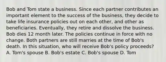 Bob and Tom state a business. Since each partner contributes an important element to the success of the business, they decide to take life insurance policies out on each other, and other as beneficiaries. Eventually, they retire and dissolve the business. Bob dies 12 month later. The policies continue in force with no change. Both partners are still marries at the time of Bob's death. In this situation, who will receive Bob's policy proceeds? A. Tom's spouse B. Bob's estate C. Bob's spouse D. Tom