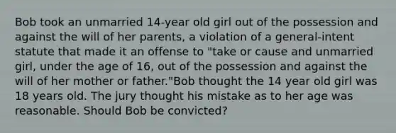 Bob took an unmarried 14-year old girl out of the possession and against the will of her parents, a violation of a general-intent statute that made it an offense to "take or cause and unmarried girl, under the age of 16, out of the possession and against the will of her mother or father."Bob thought the 14 year old girl was 18 years old. The jury thought his mistake as to her age was reasonable. Should Bob be convicted?