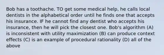 Bob has a toothache. TO get some medical help, he calls local dentists in the alphabetical order until he finds one that accepts his insurance. IF he cannot find any dentist who accepts his insurance, then he will pick the closest one. Bob's algorithm (A) is inconsistent with utility maximization (B) can produce context effects (C) is an example of procedural rationality (D) all of the above