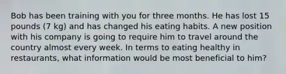 Bob has been training with you for three months. He has lost 15 pounds (7 kg) and has changed his eating habits. A new position with his company is going to require him to travel around the country almost every week. In terms to eating healthy in restaurants, what information would be most beneficial to him?