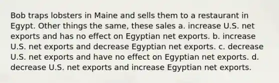 Bob traps lobsters in Maine and sells them to a restaurant in Egypt. Other things the same, these sales a. increase U.S. net exports and has no effect on Egyptian net exports. b. increase U.S. net exports and decrease Egyptian net exports. c. decrease U.S. net exports and have no effect on Egyptian net exports. d. decrease U.S. net exports and increase Egyptian net exports.