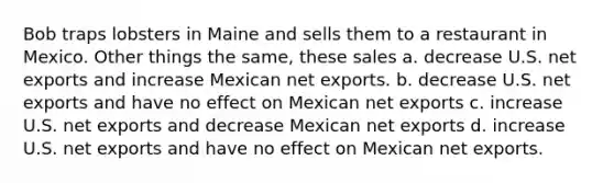 Bob traps lobsters in Maine and sells them to a restaurant in Mexico. Other things the same, these sales a. decrease U.S. net exports and increase Mexican net exports. b. decrease U.S. net exports and have no effect on Mexican net exports c. increase U.S. net exports and decrease Mexican net exports d. increase U.S. net exports and have no effect on Mexican net exports.