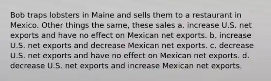 Bob traps lobsters in Maine and sells them to a restaurant in Mexico. Other things the same, these sales a. increase U.S. net exports and have no effect on Mexican net exports. b. increase U.S. net exports and decrease Mexican net exports. c. decrease U.S. net exports and have no effect on Mexican net exports. d. decrease U.S. net exports and increase Mexican net exports.