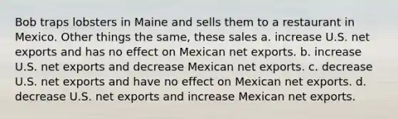 Bob traps lobsters in Maine and sells them to a restaurant in Mexico. Other things the same, these sales a. increase U.S. net exports and has no effect on Mexican net exports. b. increase U.S. net exports and decrease Mexican net exports. c. decrease U.S. net exports and have no effect on Mexican net exports. d. decrease U.S. net exports and increase Mexican net exports.