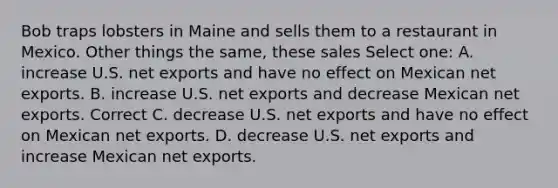 Bob traps lobsters in Maine and sells them to a restaurant in Mexico. Other things the same, these sales Select one: A. increase U.S. net exports and have no effect on Mexican net exports. B. increase U.S. net exports and decrease Mexican net exports. Correct C. decrease U.S. net exports and have no effect on Mexican net exports. D. decrease U.S. net exports and increase Mexican net exports.