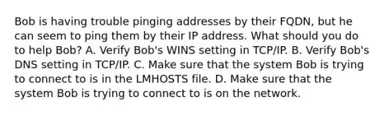 Bob is having trouble pinging addresses by their FQDN, but he can seem to ping them by their IP address. What should you do to help Bob? A. Verify Bob's WINS setting in TCP/IP. B. Verify Bob's DNS setting in TCP/IP. C. Make sure that the system Bob is trying to connect to is in the LMHOSTS file. D. Make sure that the system Bob is trying to connect to is on the network.