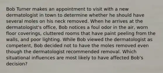 Bob Turner makes an appointment to visit with a new dermatologist in town to determine whether he should have several moles on his neck removed. When he arrives at the dermatologist's office, Bob notices a foul odor in the air, worn floor coverings, cluttered rooms that have paint peeling from the walls, and poor lighting. While Bob viewed the dermatologist as competent, Bob decided not to have the moles removed even though the dermatologist recommended removal. Which situational influences are most likely to have affected Bob's decision?