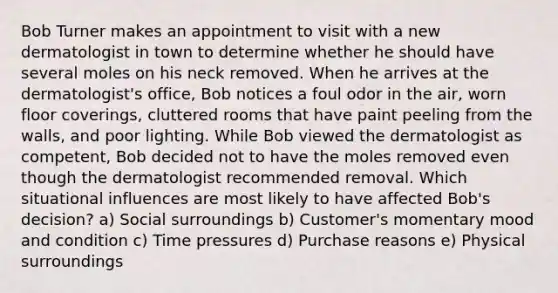 Bob Turner makes an appointment to visit with a new dermatologist in town to determine whether he should have several moles on his neck removed. When he arrives at the dermatologist's office, Bob notices a foul odor in the air, worn floor coverings, cluttered rooms that have paint peeling from the walls, and poor lighting. While Bob viewed the dermatologist as competent, Bob decided not to have the moles removed even though the dermatologist recommended removal. Which situational influences are most likely to have affected Bob's decision? a) Social surroundings b) Customer's momentary mood and condition c) Time pressures d) Purchase reasons e) Physical surroundings