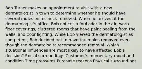 Bob Turner makes an appointment to visit with a new dermatologist in town to determine whether he should have several moles on his neck removed. When he arrives at the dermatologist's office, Bob notices a foul odor in the air, worn floor coverings, cluttered rooms that have paint peeling from the walls, and poor lighting. While Bob viewed the dermatologist as competent, Bob decided not to have the moles removed even though the dermatologist recommended removal. Which situational influences are most likely to have affected Bob's decision? Social surroundings Customer's momentary mood and condition Time pressures Purchase reasons Physical surroundings