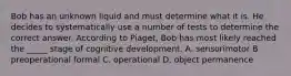 Bob has an unknown liquid and must determine what it is. He decides to systematically use a number of tests to determine the correct answer. According to Piaget, Bob has most likely reached the _____ stage of cognitive development. A. sensorimotor B preoperational formal C. operational D. object permanence