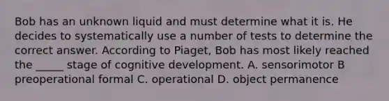 Bob has an unknown liquid and must determine what it is. He decides to systematically use a number of tests to determine the correct answer. According to Piaget, Bob has most likely reached the _____ stage of cognitive development. A. sensorimotor B preoperational formal C. operational D. object permanence