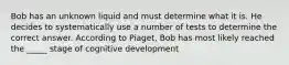 Bob has an unknown liquid and must determine what it is. He decides to systematically use a number of tests to determine the correct answer. According to Piaget, Bob has most likely reached the _____ stage of cognitive development