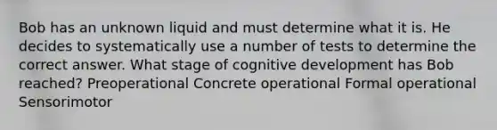 Bob has an unknown liquid and must determine what it is. He decides to systematically use a number of tests to determine the correct answer. What stage of cognitive development has Bob reached? Preoperational Concrete operational Formal operational Sensorimotor