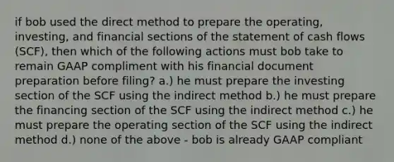 if bob used the direct method to prepare the operating, investing, and financial sections of the statement of cash flows (SCF), then which of the following actions must bob take to remain GAAP compliment with his financial document preparation before filing? a.) he must prepare the investing section of the SCF using the indirect method b.) he must prepare the financing section of the SCF using the indirect method c.) he must prepare the operating section of the SCF using the indirect method d.) none of the above - bob is already GAAP compliant