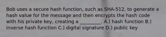 Bob uses a secure hash function, such as SHA-512, to generate a hash value for the message and then encrypts the hash code with his private key, creating a _________. A.) hash function B.) inverse hash function C.) digital signature D.) public key