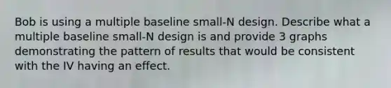 Bob is using a multiple baseline small-N design. Describe what a multiple baseline small-N design is and provide 3 graphs demonstrating the pattern of results that would be consistent with the IV having an effect.