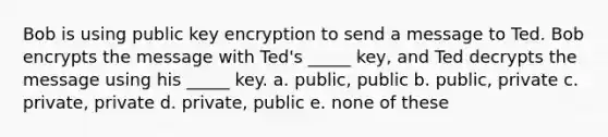 Bob is using public key encryption to send a message to Ted. Bob encrypts the message with Ted's _____ key, and Ted decrypts the message using his _____ key. a. public, public b. public, private c. private, private d. private, public e. none of these