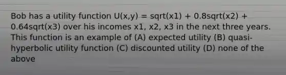 Bob has a utility function U(x,y) = sqrt(x1) + 0.8sqrt(x2) + 0.64sqrt(x3) over his incomes x1, x2, x3 in the next three years. This function is an example of (A) expected utility (B) quasi-hyperbolic utility function (C) discounted utility (D) none of the above